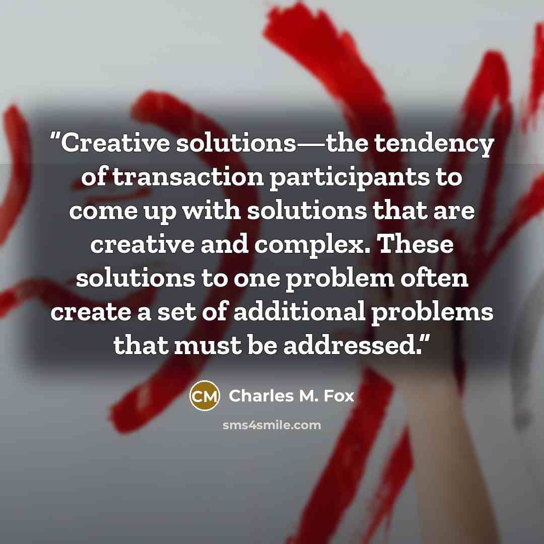 “Creative solutions—the tendency of transaction participants to come up with solutions that are creative and complex. These solutions to one problem often create a set of additional problems that must be addressed.” quote by Charles M. Fox