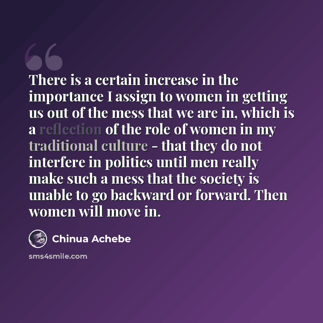 “There is a certain increase in the importance I assign to women in getting us out of the mess that we are in, which is a reflection of the role of women in my traditional culture - that they do not interfere in politics until men really make such a mess that the society is unable to go backward or…” quote by Chinua Achebe