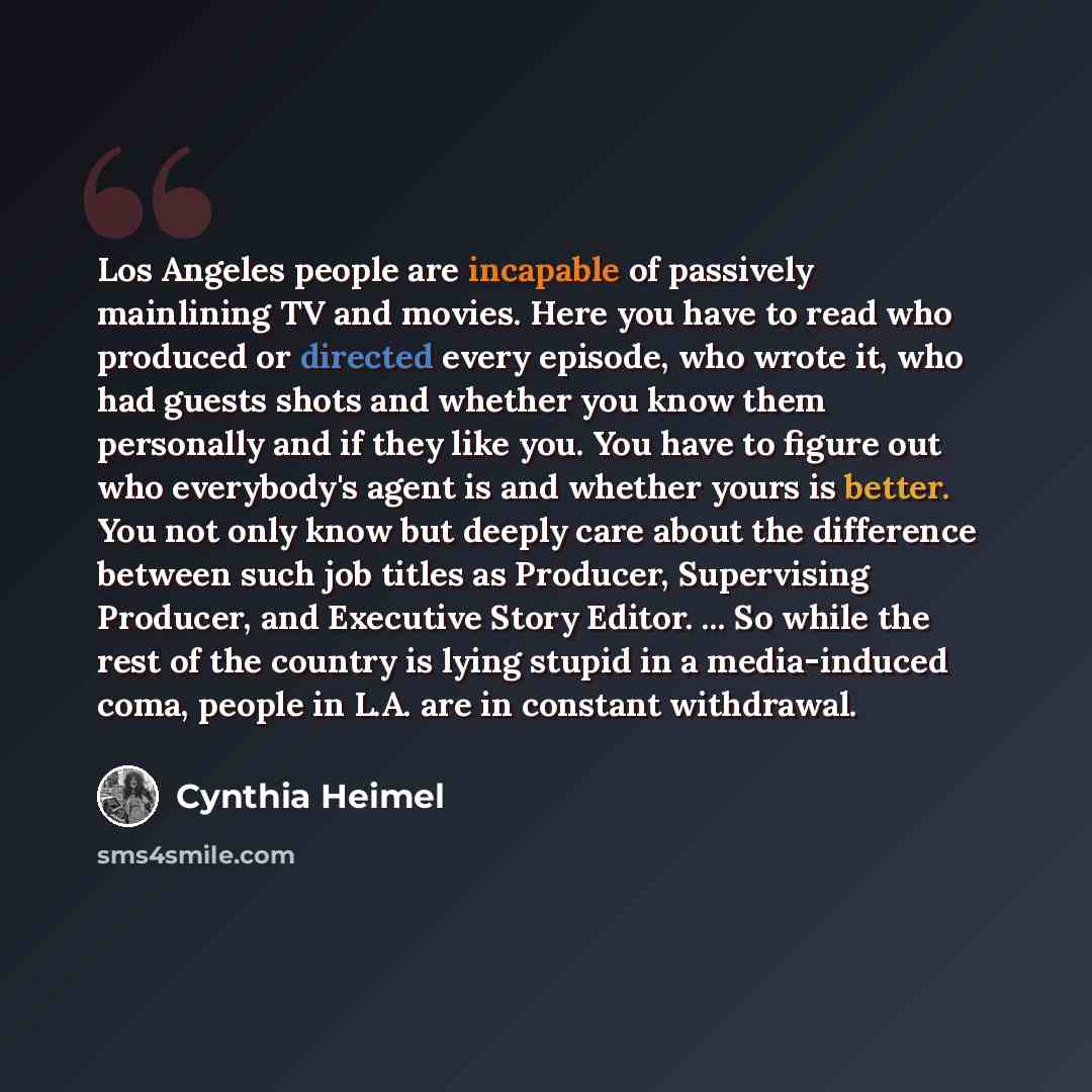 “Los Angeles people are incapable of passively mainlining TV and movies. Here you have to read who produced or directed every episode, who wrote it, who had guests shots and whether you know them personally and if they like you. You have to figure out who everybody's agent is and whether yours is…” quote by Cynthia Heimel