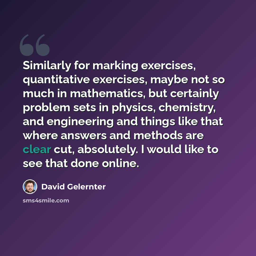 “Similarly for marking exercises, quantitative exercises, maybe not so much in mathematics, but certainly problem sets in physics, chemistry, and engineering and things like that where answers and methods are clear cut, absolutely. I would like to see that done online.” quote by David Gelernter