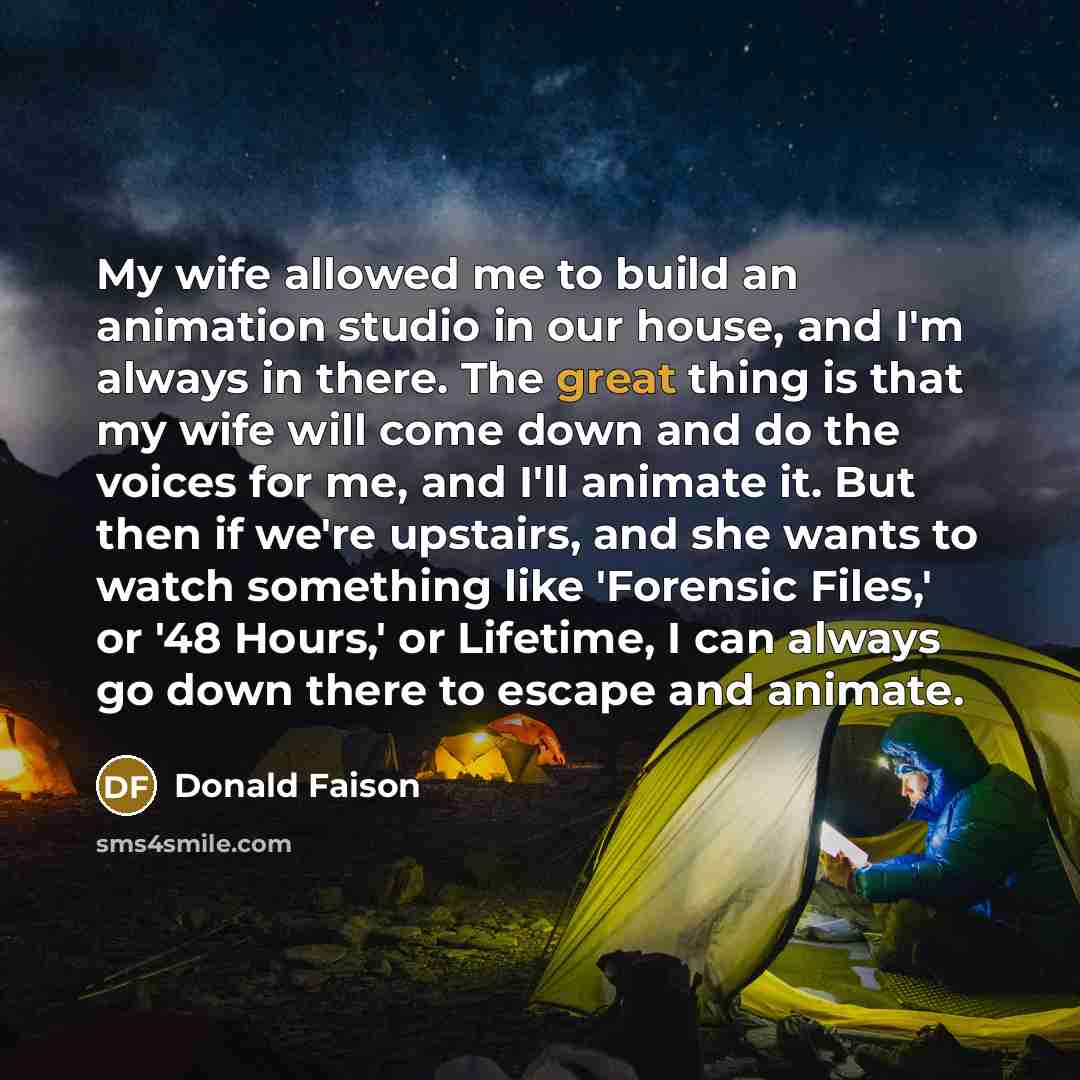 “My wife allowed me to build an animation studio in our house, and I'm always in there. The great thing is that my wife will come down and do the voices for me, and I'll animate it. But then if we're upstairs, and she wants to watch something like 'Forensic Files,' or '48 Hours,' or Lifetime, I can…” quote by Donald Faison