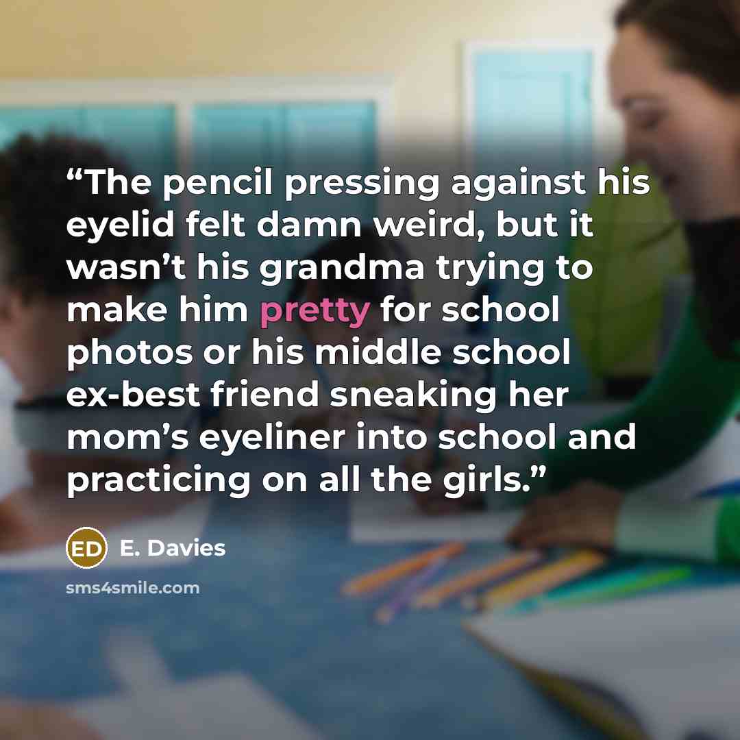 “The pencil pressing against his eyelid felt damn weird, but it wasn’t his grandma trying to make him pretty for school photos or his middle school ex-best friend sneaking her mom’s eyeliner into school and practicing on all the girls.” quote by E. Davies