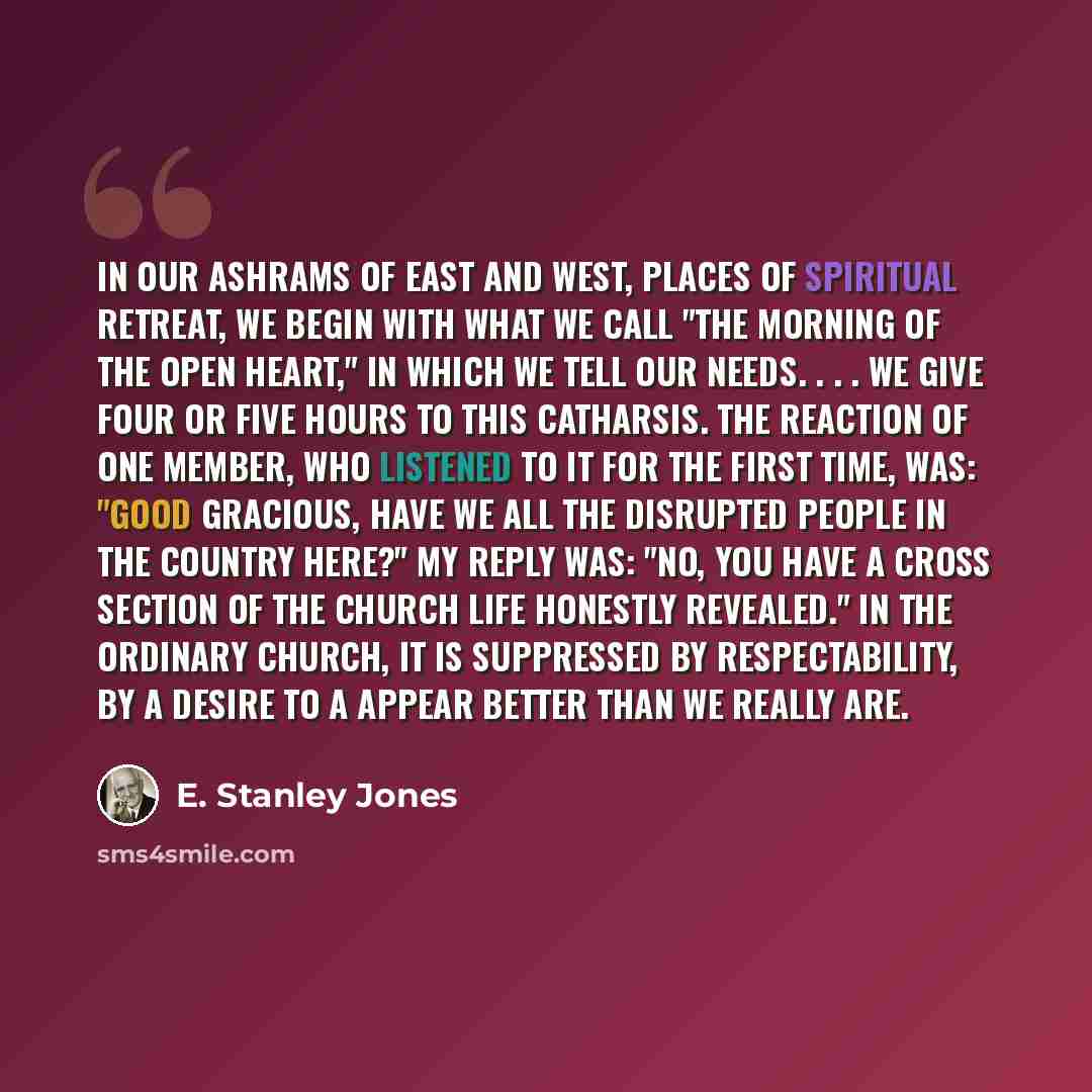 “In our Ashrams of East and West, places of spiritual retreat, we begin with what we call "The Morning of the Open Heart," in which we tell our needs. . . . We give four or five hours to this catharsis. The reaction of one member, who listened to it for the first time, was: "Good gracious, have we…” quote by E. Stanley Jones