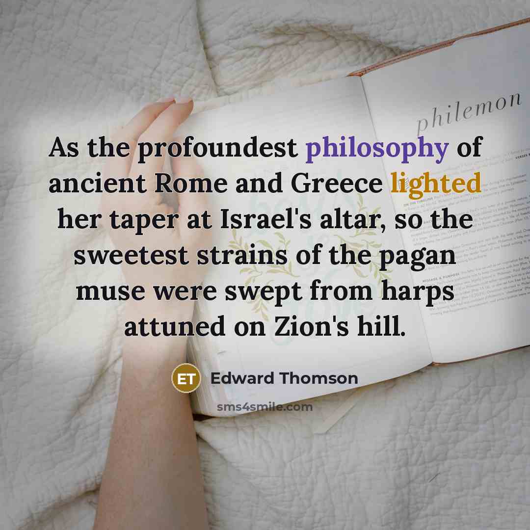 “As the profoundest philosophy of ancient Rome and Greece lighted her taper at Israel's altar, so the sweetest strains of the pagan muse were swept from harps attuned on Zion's hill.” quote by Edward Thomson