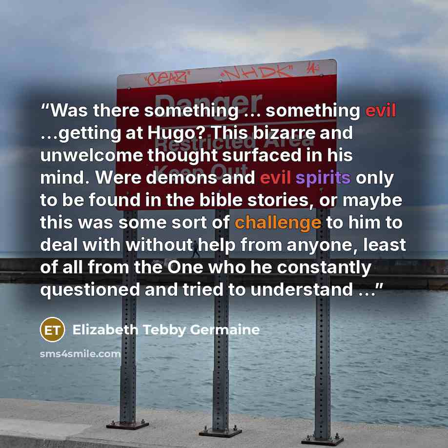 “Was there something … something evil …getting at Hugo? This bizarre and unwelcome thought surfaced in his mind. Were demons and evil spirits only to be found in the bible stories, or maybe this was some sort of challenge to him to deal with without help from anyone, least of all from the One who…” quote by Elizabeth Tebby Germaine
