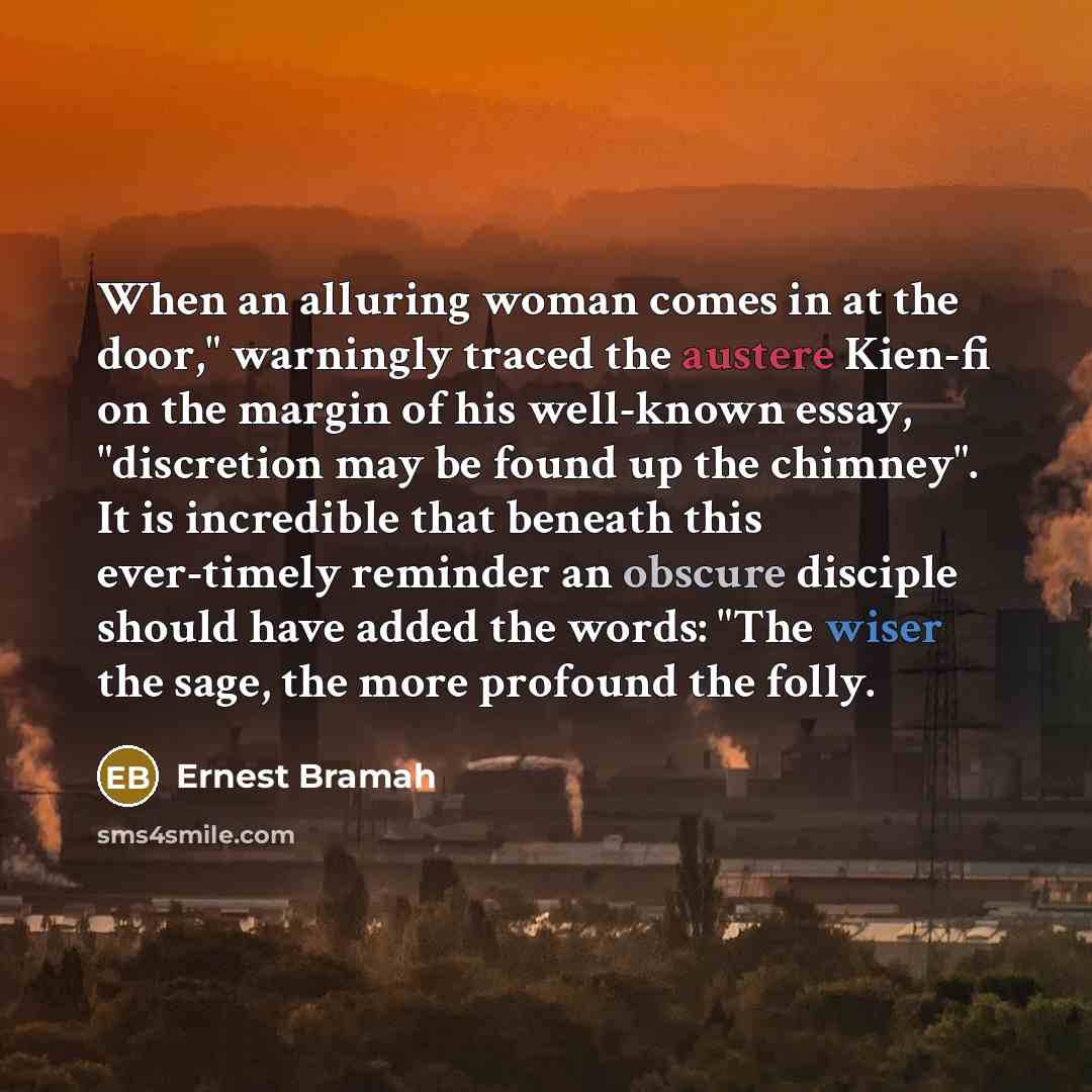 “When an alluring woman comes in at the door," warningly traced the austere Kien-fi on the margin of his well-known essay, "discretion may be found up the chimney". It is incredible that beneath this ever-timely reminder an obscure disciple should have added the words: "The wiser the sage, the more…” quote by Ernest Bramah