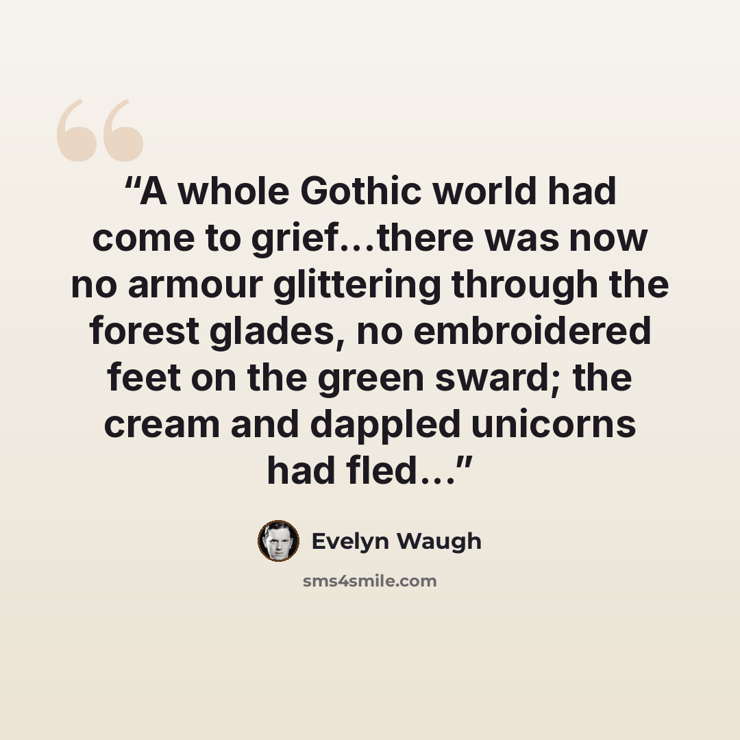 “A whole Gothic world had come to grief...there was now no armour glittering through the forest glades, no embroidered feet on the green sward; the cream and dappled unicorns had fled...” quote by Evelyn Waugh