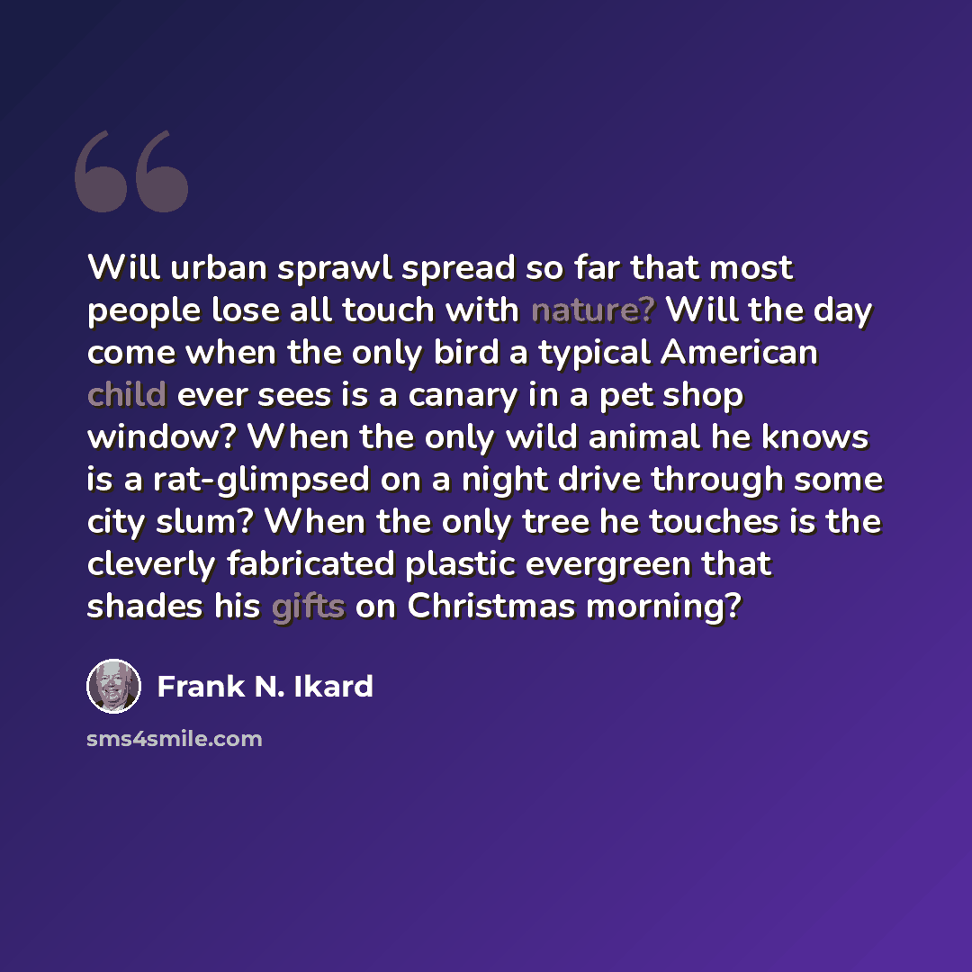 “Will urban sprawl spread so far that most people lose all touch with nature? Will the day come when the only bird a typical American child ever sees is a canary in a pet shop window? When the only wild animal he knows is a rat-glimpsed on a night drive through some city slum? When the only tree he…” quote by Frank N. Ikard