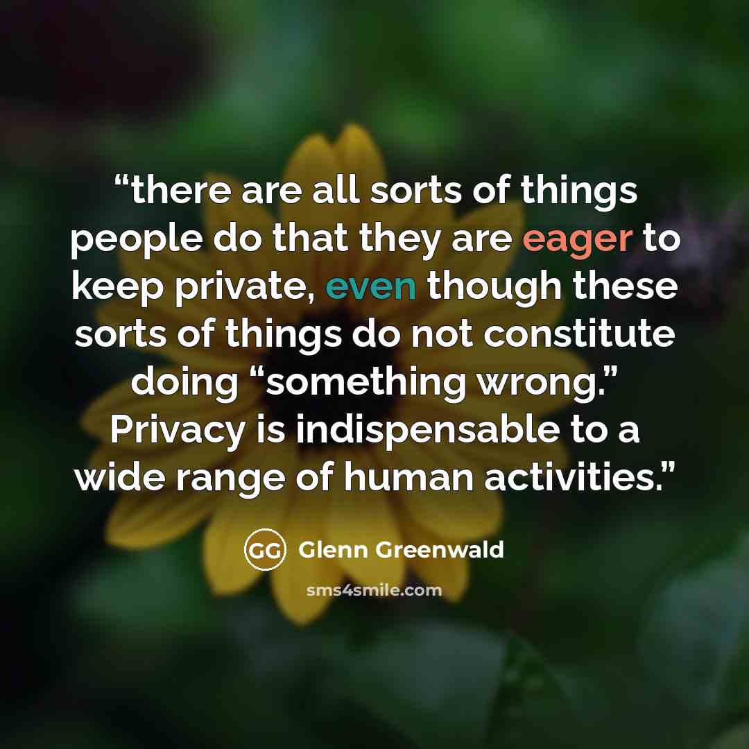 “there are all sorts of things people do that they are eager to keep private, even though these sorts of things do not constitute doing “something wrong.” Privacy is indispensable to a wide range of human activities.” quote by Glenn Greenwald
