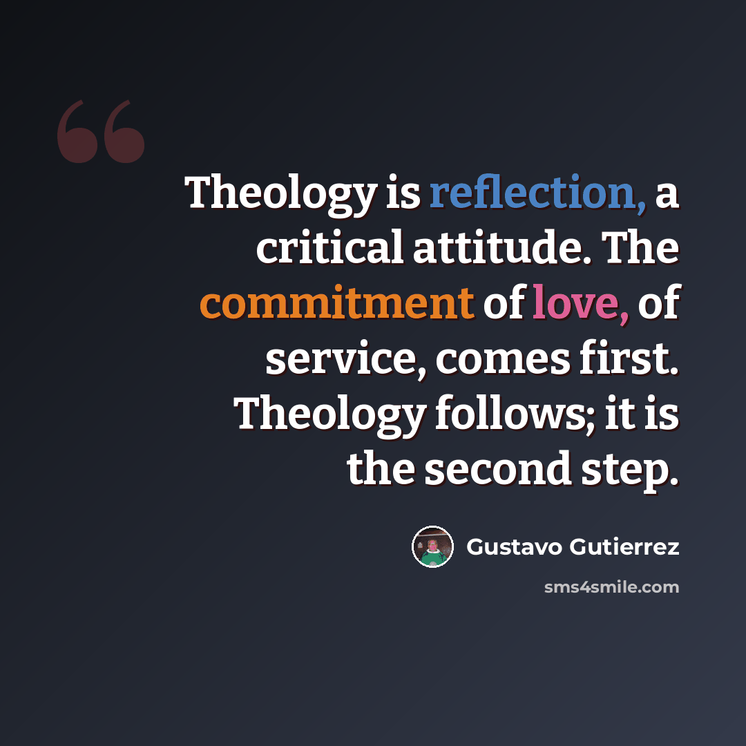 “Theology is reflection, a critical attitude. The commitment of love, of service, comes first. Theology follows; it is the second step.” quote by Gustavo Gutiérrez
