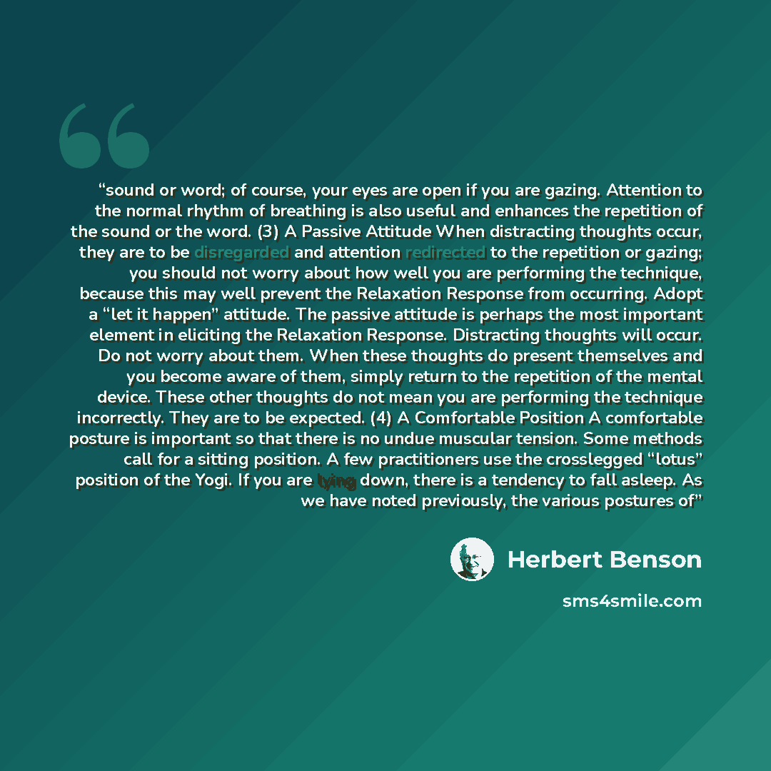 “sound or word; of course, your eyes are open if you are gazing. Attention to the normal rhythm of breathing is also useful and enhances the repetition of the sound or the word. (3) A Passive Attitude When distracting thoughts occur, they are to be disregarded and attention redirected to the…” quote by Herbert Benson