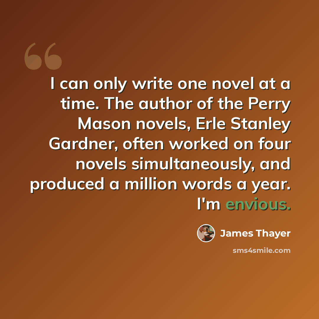 “I can only write one novel at a time. The author of the Perry Mason novels, Erle Stanley Gardner, often worked on four novels simultaneously, and produced a million words a year. I'm envious.” quote by James Thayer