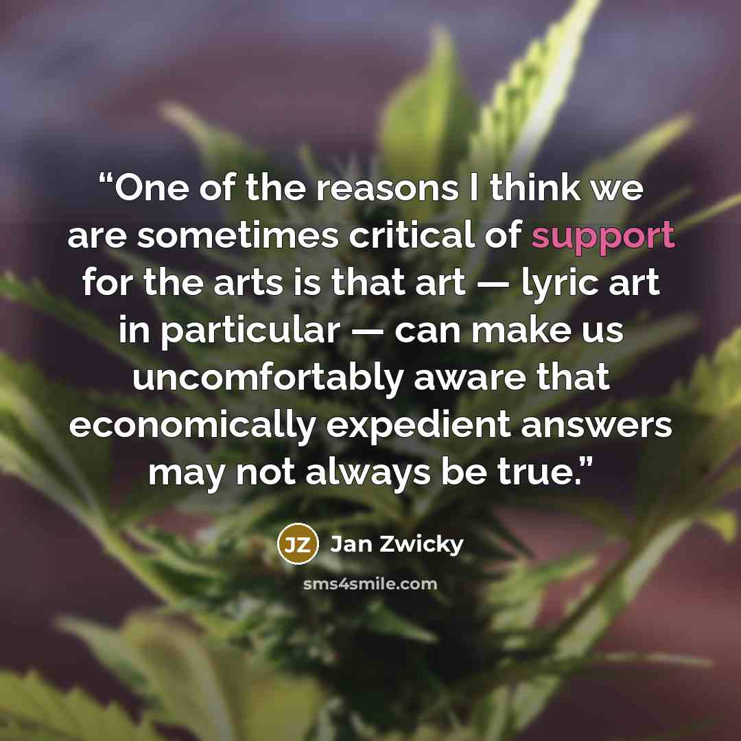 “One of the reasons I think we are sometimes critical of support for the arts is that art — lyric art in particular — can make us uncomfortably aware that economically expedient answers may not always be true.” quote by Jan Zwicky