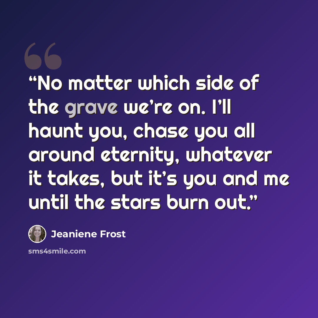 “No matter which side of the grave we’re on. I’ll haunt you, chase you all around eternity, whatever it takes, but it’s you and me until the stars burn out.” quote by Jeaniene Frost