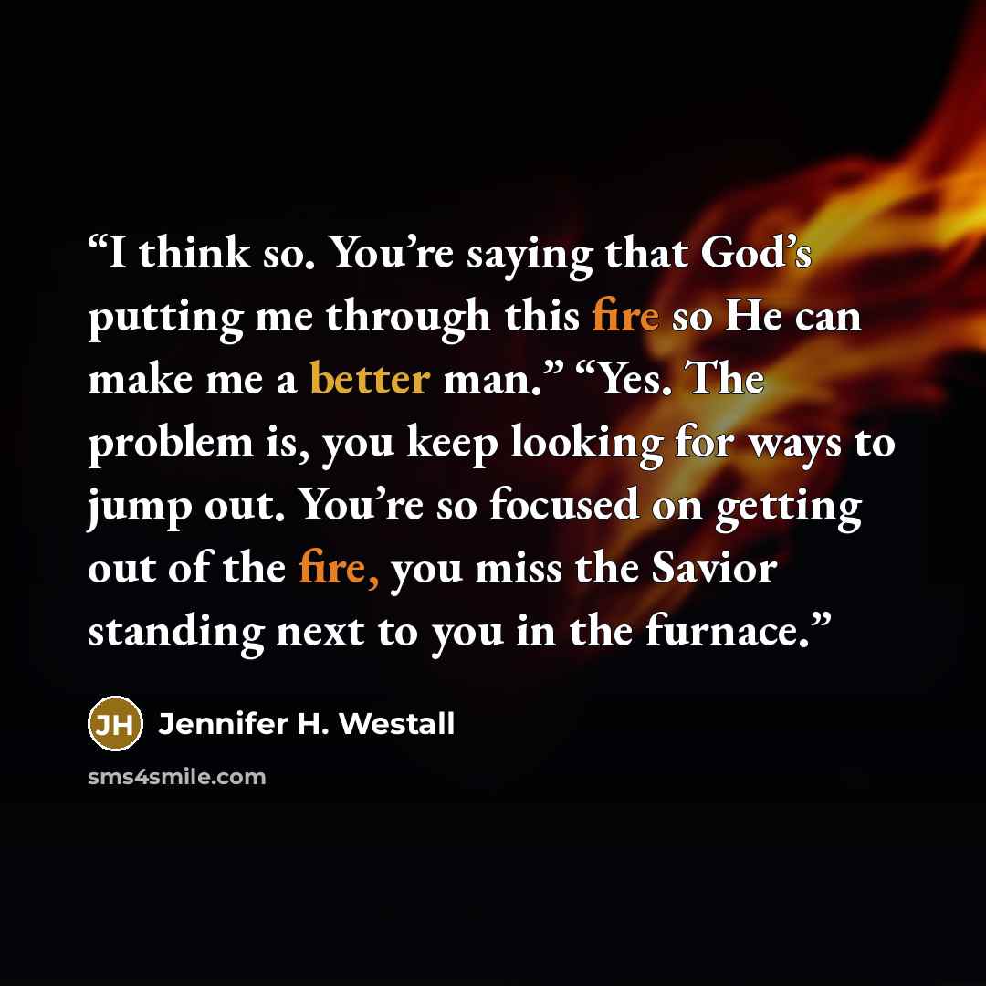 “I think so. You’re saying that God’s putting me through this fire so He can make me a better man.” “Yes. The problem is, you keep looking for ways to jump out. You’re so focused on getting out of the fire, you miss the Savior standing next to you in the furnace.” quote by Jennifer H. Westall