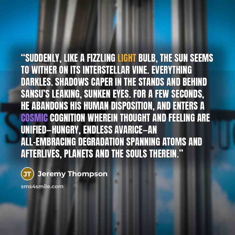 “Suddenly, like a fizzling light bulb, the sun seems to wither on its interstellar vine. Everything darkles. Shadows caper in the stands and behind Sansu’s leaking, sunken eyes. For a few seconds, he abandons his human disposition, and enters a cosmic cognition wherein thought and feeling are…” quote by Jeremy Thompson