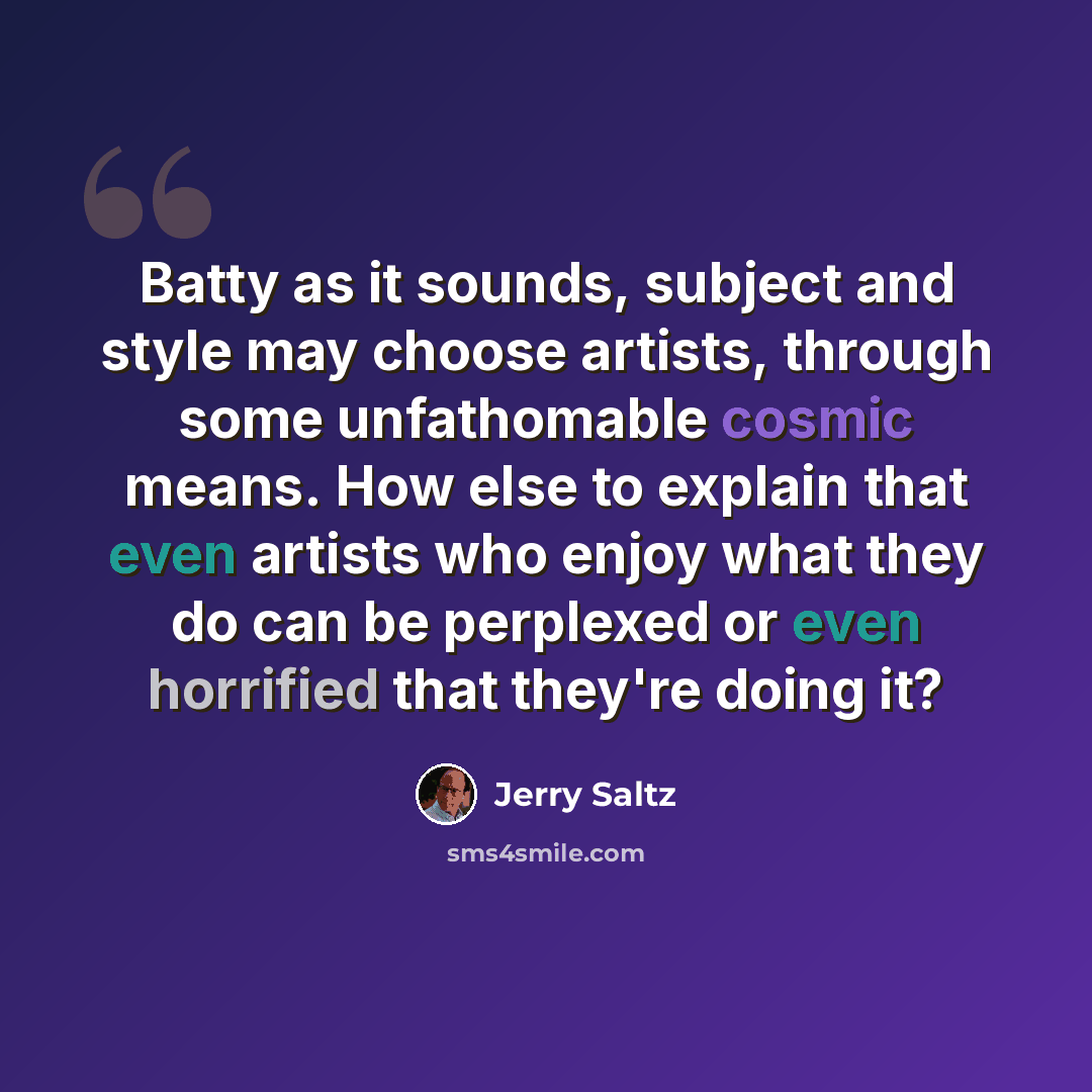“Batty as it sounds, subject and style may choose artists, through some unfathomable cosmic means. How else to explain that even artists who enjoy what they do can be perplexed or even horrified that they're doing it?” quote by Jerry Saltz