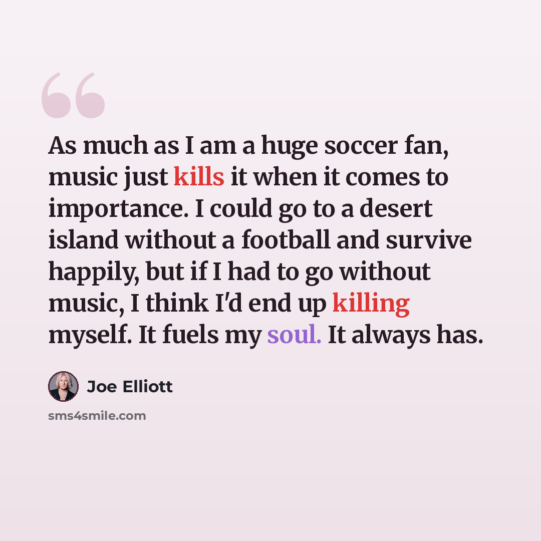 “As much as I am a huge soccer fan, music just kills it when it comes to importance. I could go to a desert island without a football and survive happily, but if I had to go without music, I think I'd end up killing myself. It fuels my soul. It always has.” quote by Joe Elliott