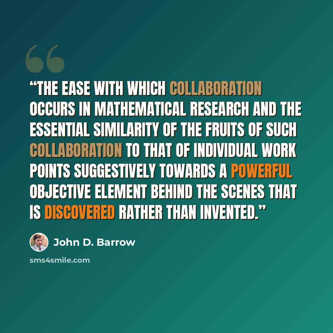 “The ease with which collaboration occurs in mathematical research and the essential similarity of the fruits of such collaboration to that of individual work points suggestively towards a powerful objective element behind the scenes that is discovered rather than invented.” quote by John D. Barrow