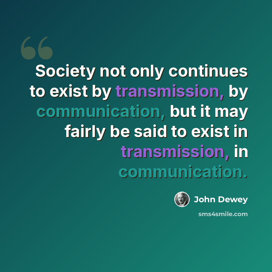 “Society not only continues to exist by transmission, by communication, but it may fairly be said to exist in transmission, in communication.” quote by John Dewey