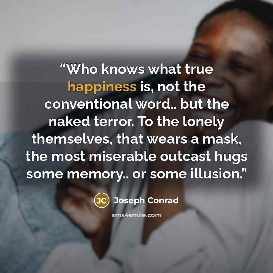 “Who knows what true happiness is, not the conventional word.. but the naked terror. To the lonely themselves, that wears a mask, the most miserable outcast hugs some memory.. or some illusion.” quote by Joseph Conrad