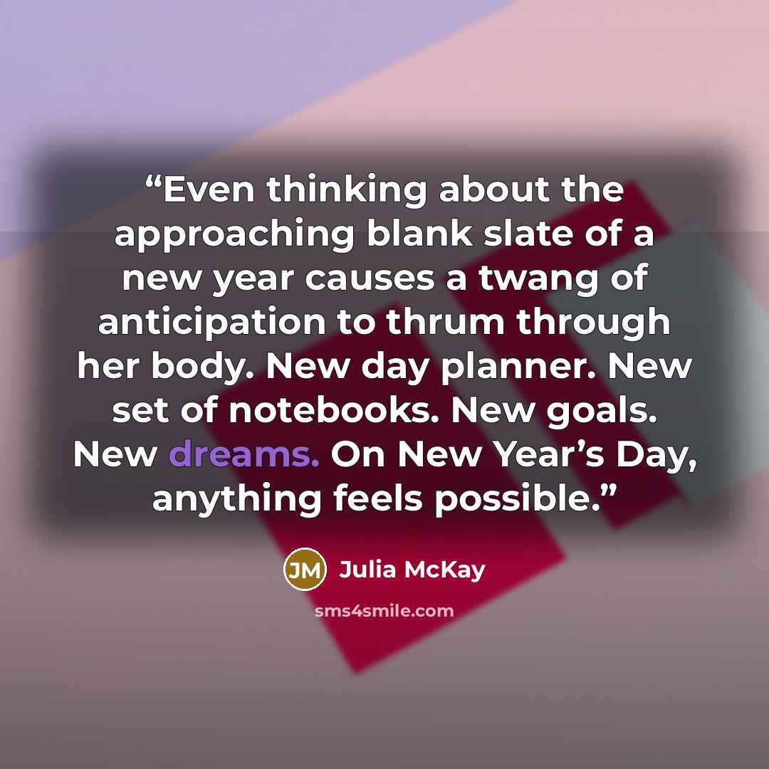 “Even thinking about the approaching blank slate of a new year causes a twang of anticipation to thrum through her body. New day planner. New set of notebooks. New goals. New dreams. On New Year’s Day, anything feels possible.” quote by Julia McKay