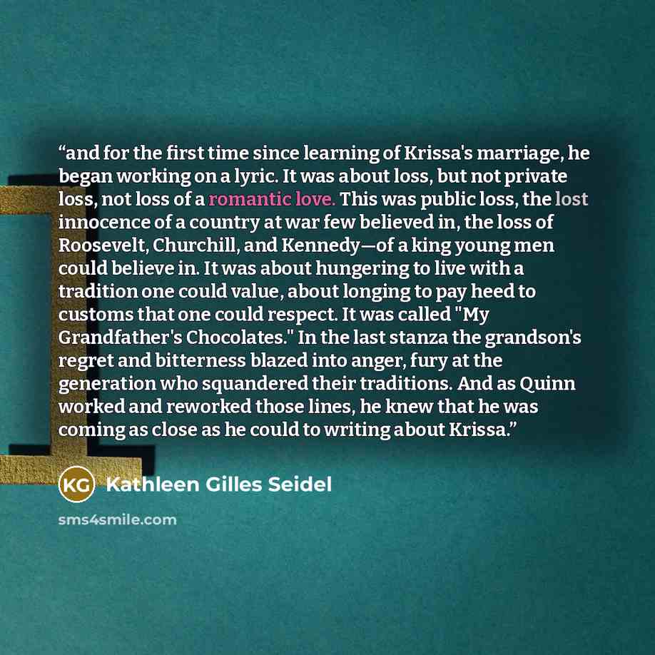 “and for the first time since learning of Krissa's marriage, he began working on a lyric. It was about loss, but not private loss, not loss of a romantic love. This was public loss, the lost innocence of a country at war few believed in, the loss of Roosevelt, Churchill, and Kennedy—of a king young…” quote by Kathleen Gilles Seidel