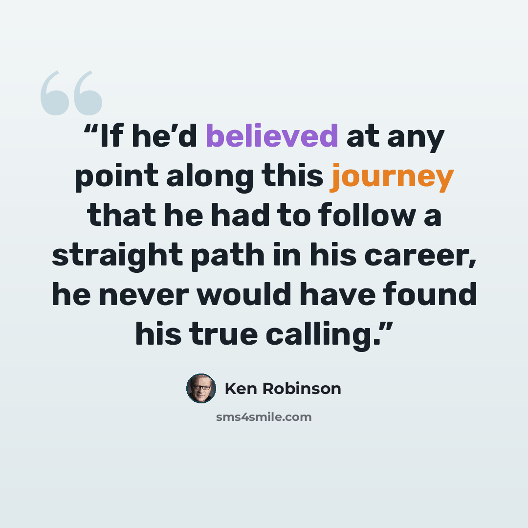 “If he’d believed at any point along this journey that he had to follow a straight path in his career, he never would have found his true calling.” quote by Ken Robinson