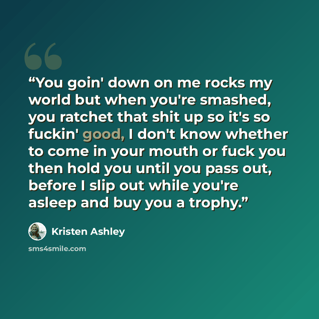 “You goin' down on me rocks my world but when you're smashed, you ratchet that shit up so it's so fuckin' good, I don't know whether to come in your mouth or fuck you then hold you until you pass out, before I slip out while you're asleep and buy you a trophy.” quote by Kristen Ashley