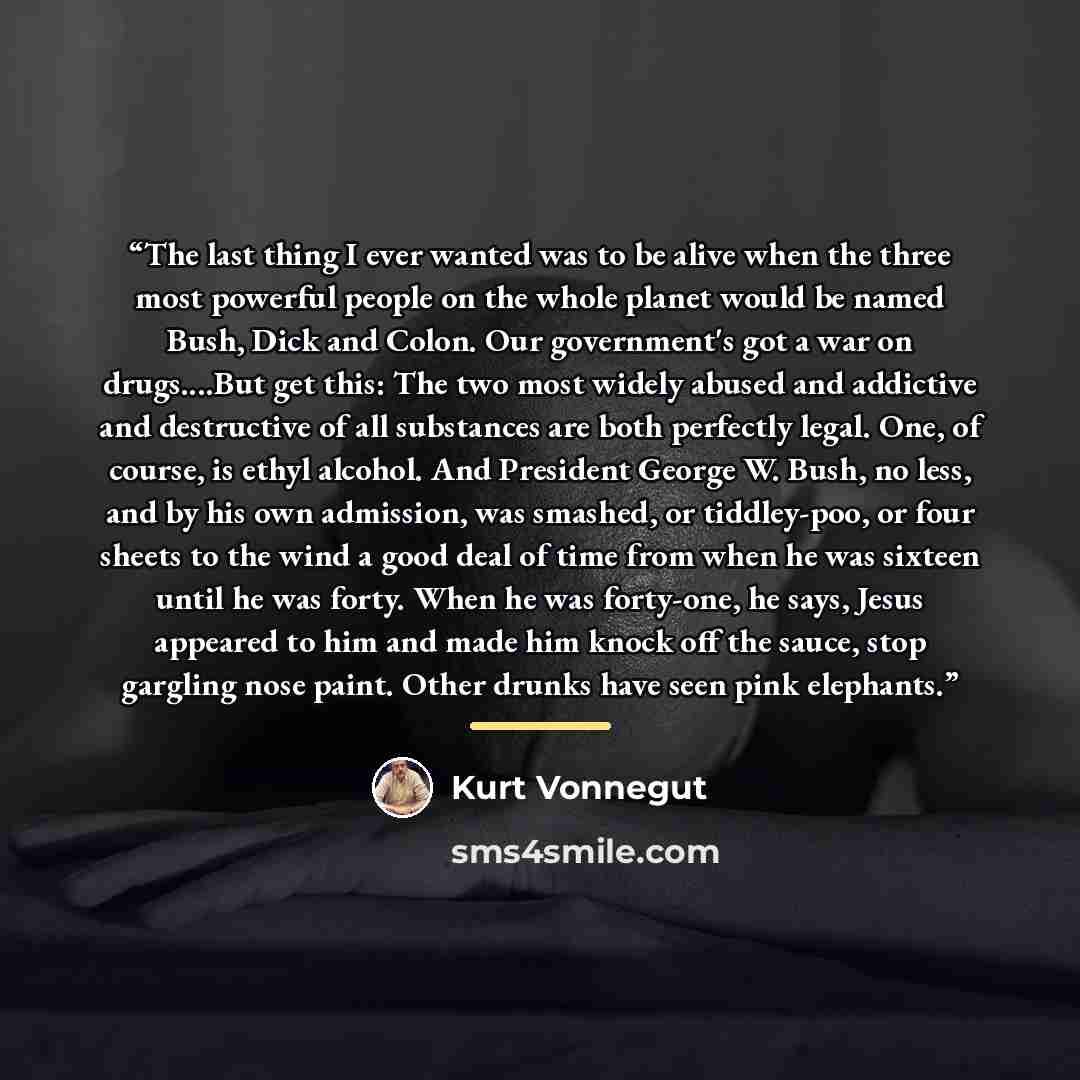 “The last thing I ever wanted was to be alive when the three most powerful people on the whole planet would be named Bush, Dick and Colon. Our government's got a war on drugs…But get this: The two most widely abused and addictive and destructive of all substances are both perfectly legal. One, of…” quote by Kurt Vonnegut