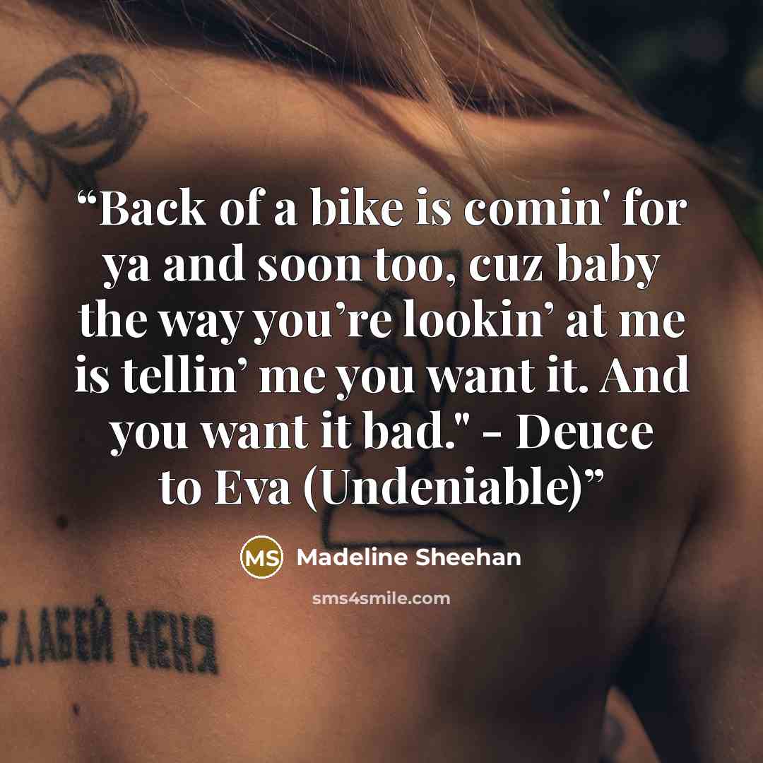 “Back of a bike is comin' for ya and soon too, cuz baby the way you’re lookin’ at me is tellin’ me you want it. And you want it bad." - Deuce to Eva (Undeniable)” quote by Madeline Sheehan
