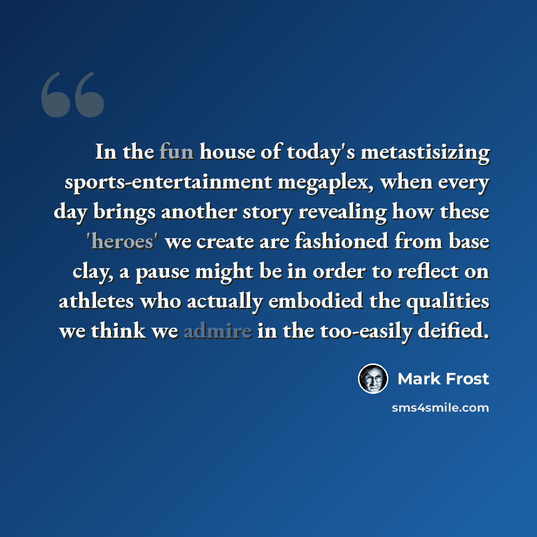 “In the fun house of today's metastisizing sports-entertainment megaplex, when every day brings another story revealing how these 'heroes' we create are fashioned from base clay, a pause might be in order to reflect on athletes who actually embodied the qualities we think we admire in the…” quote by Mark Frost
