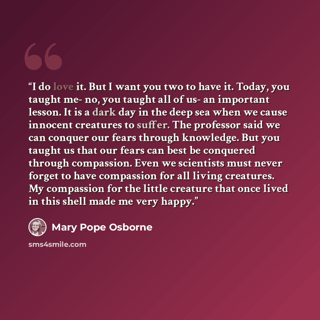 “I do love it. But I want you two to have it. Today, you taught me- no, you taught all of us- an important lesson. It is a dark day in the deep sea when we cause innocent creatures to suffer. The professor said we can conquer our fears through knowledge. But you taught us that our fears can best be…” quote by Mary Pope Osborne