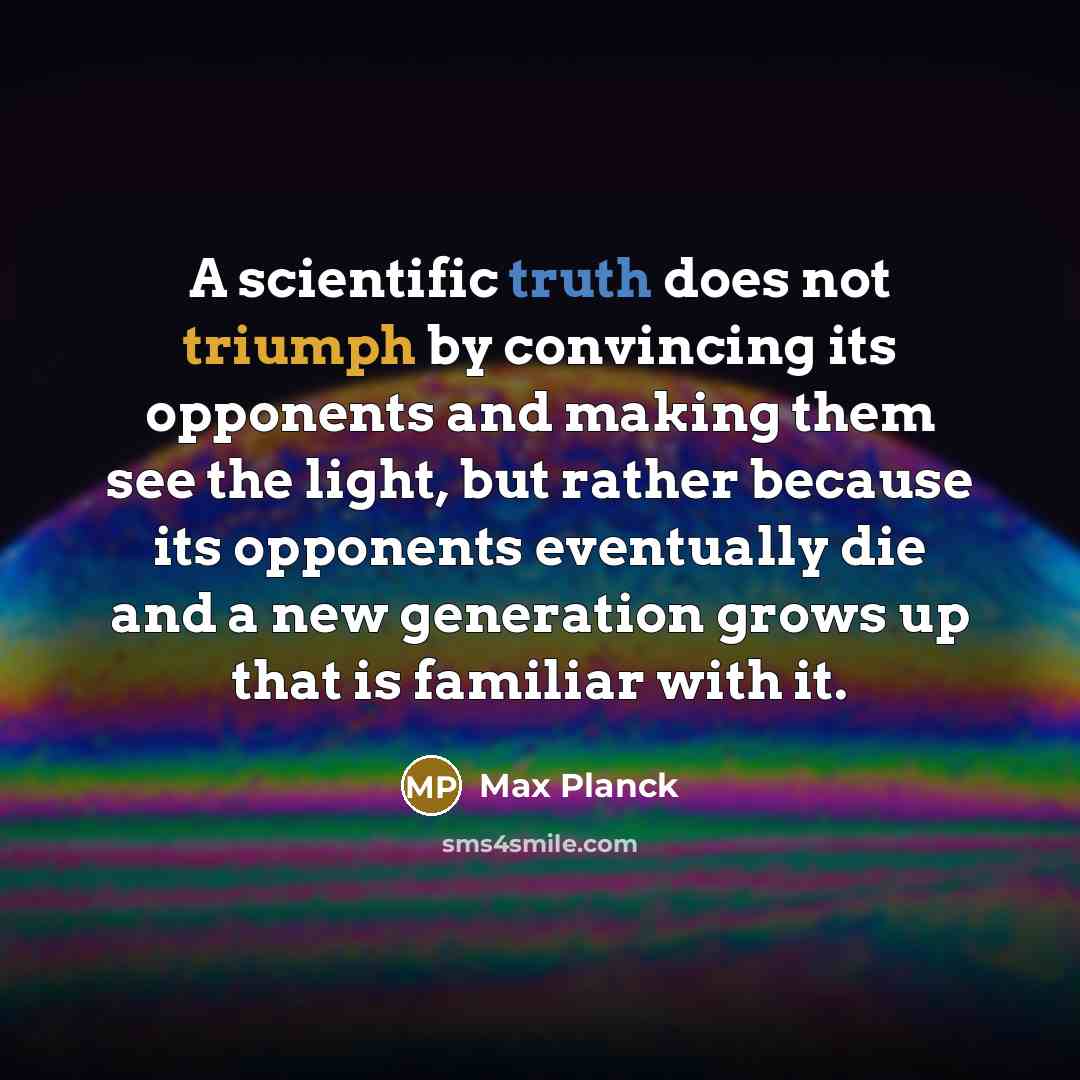 “A scientific truth does not triumph by convincing its opponents and making them see the light, but rather because its opponents eventually die and a new generation grows up that is familiar with it.” quote by Max Planck