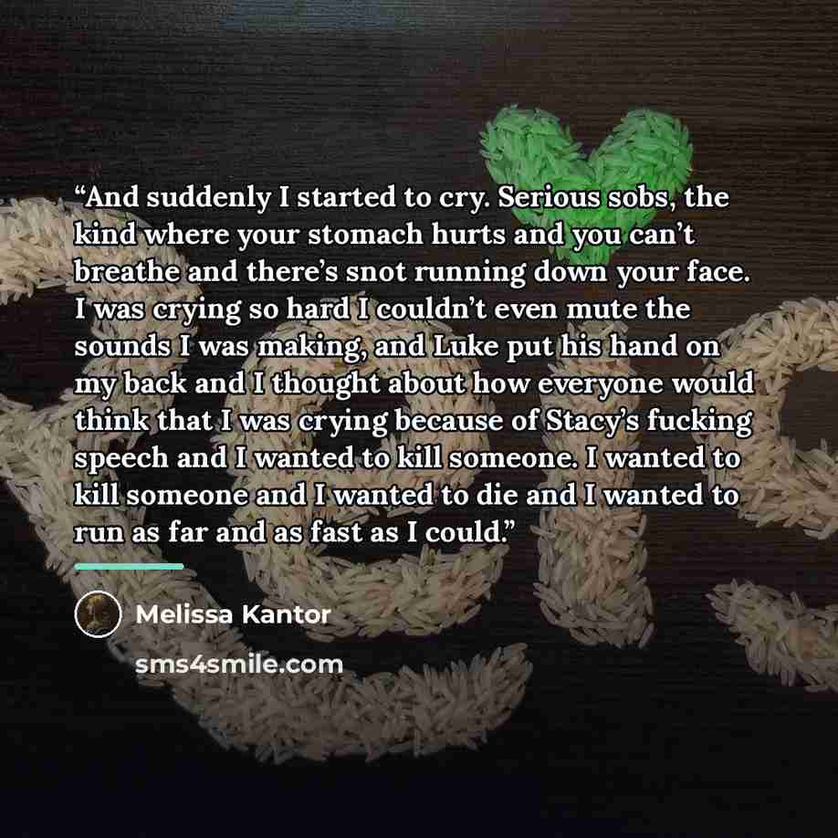 “And suddenly I started to cry. Serious sobs, the kind where your stomach hurts and you can’t breathe and there’s snot running down your face. I was crying so hard I couldn’t even mute the sounds I was making, and Luke put his hand on my back and I thought about how everyone would think that I was…” quote by Melissa Kantor