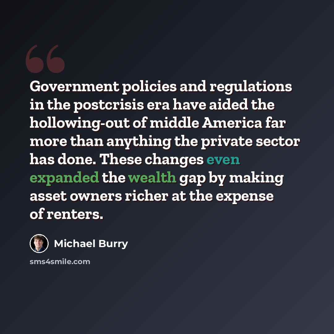 “Government policies and regulations in the postcrisis era have aided the hollowing-out of middle America far more than anything the private sector has done. These changes even expanded the wealth gap by making asset owners richer at the expense of renters.” quote by Michael Burry