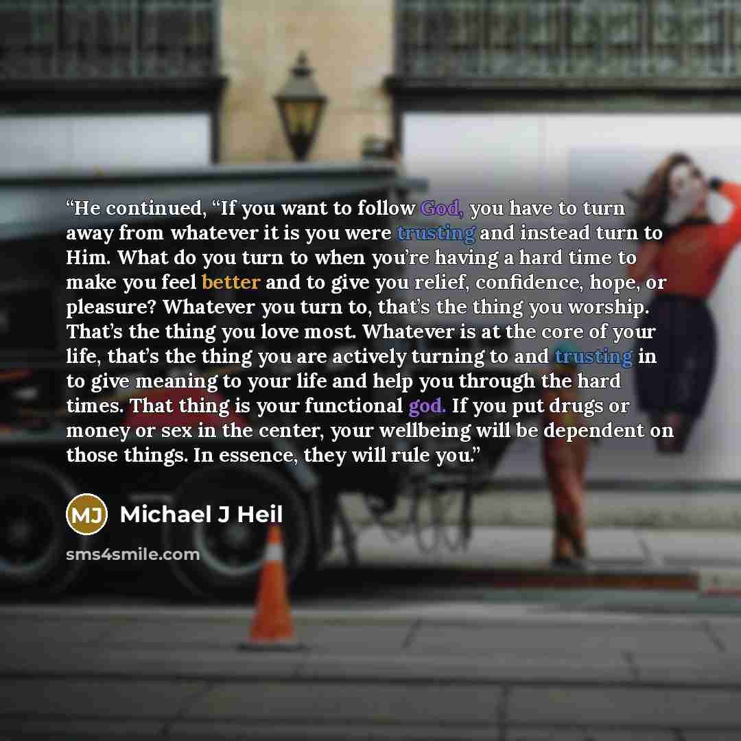 “He continued, “If you want to follow God, you have to turn away from whatever it is you were trusting and instead turn to Him. What do you turn to when you’re having a hard time to make you feel better and to give you relief, confidence, hope, or pleasure? Whatever you turn to, that’s the thing…” quote by Michael J Heil
