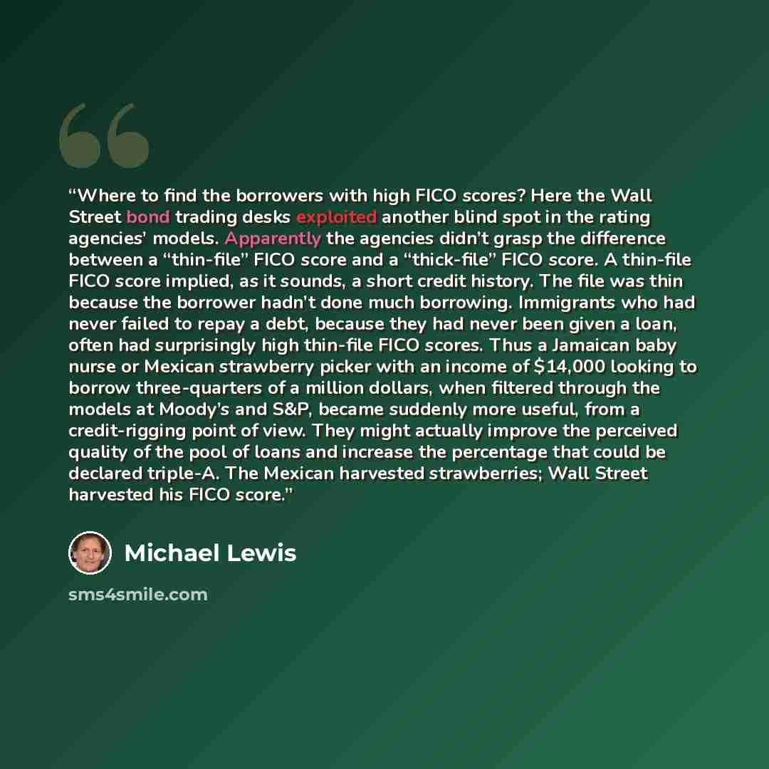 “Where to find the borrowers with high FICO scores? Here the Wall Street bond trading desks exploited another blind spot in the rating agencies’ models. Apparently the agencies didn’t grasp the difference between a “thin-file” FICO score and a “thick-file” FICO score. A thin-file FICO score…” quote by Michael Lewis