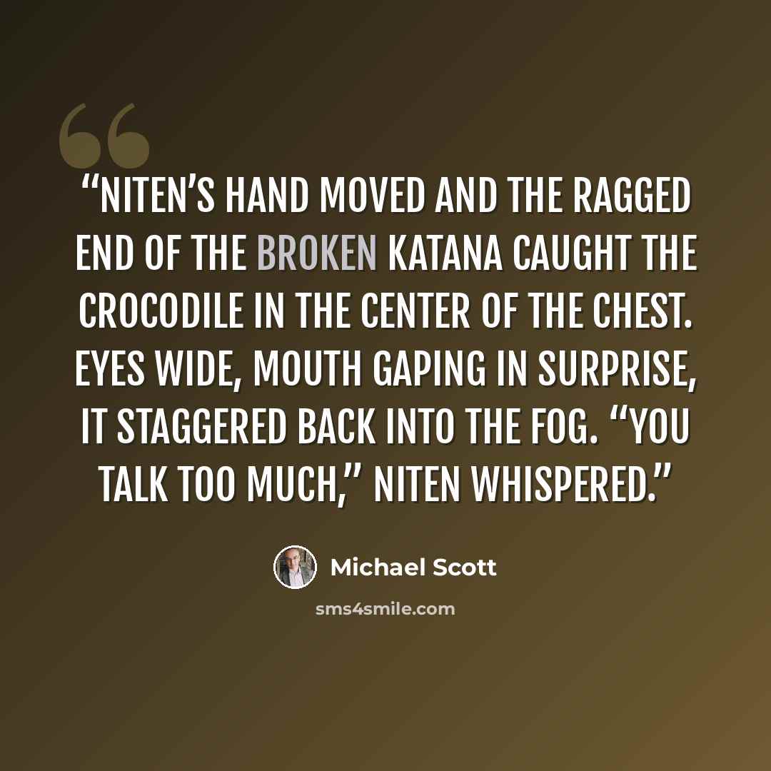 “Niten’s hand moved and the ragged end of the broken katana caught the crocodile in the center of the chest. Eyes wide, mouth gaping in surprise, it staggered back into the fog. “You talk too much,” Niten whispered.” quote by Michael Scott