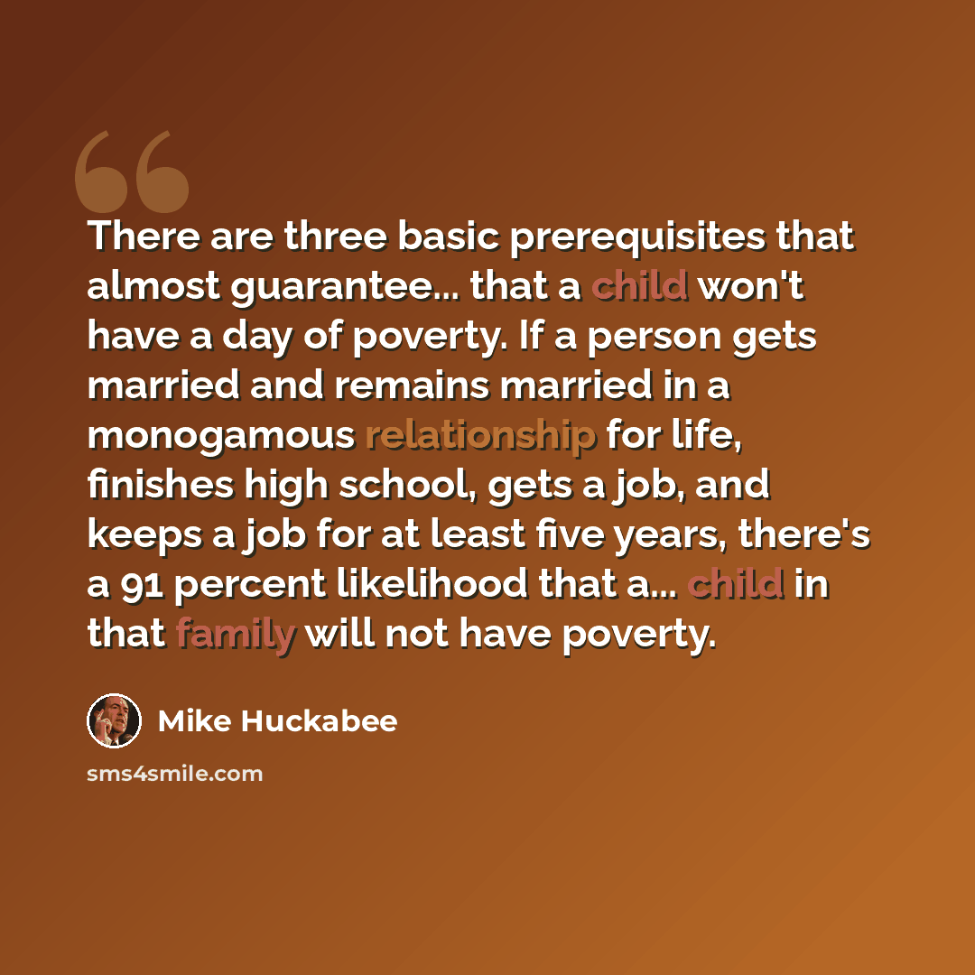 “There are three basic prerequisites that almost guarantee... that a child won't have a day of poverty. If a person gets married and remains married in a monogamous relationship for life, finishes high school, gets a job, and keeps a job for at least five years, there's a 91 percent likelihood that…” quote by Mike Huckabee