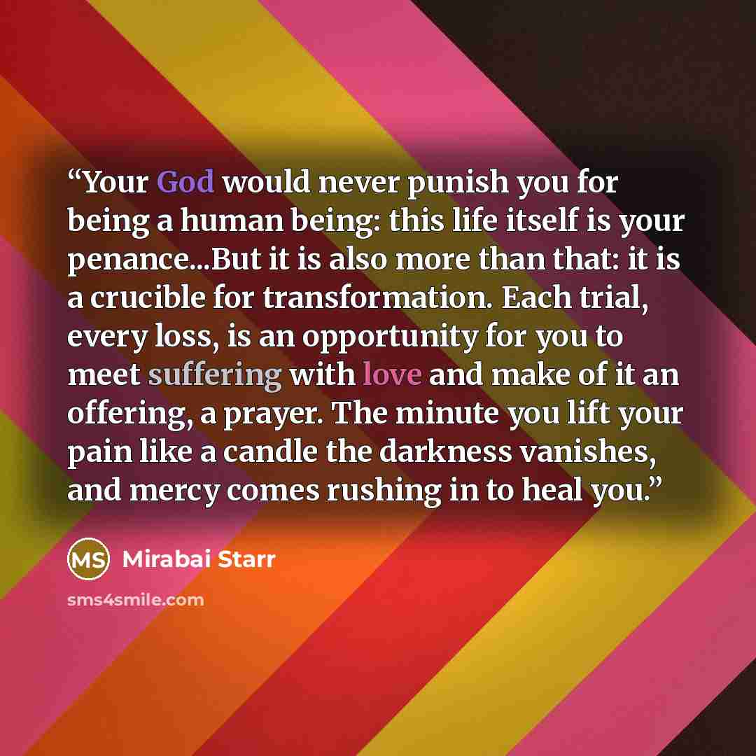 “Your God would never punish you for being a human being: this life itself is your penance...But it is also more than that: it is a crucible for transformation. Each trial, every loss, is an opportunity for you to meet suffering with love and make of it an offering, a prayer. The minute you lift…” quote by Mirabai Starr