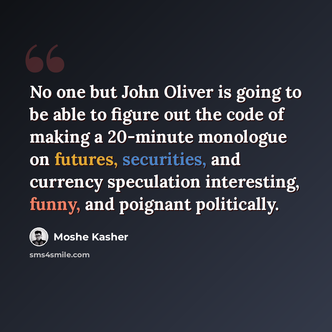 “No one but John Oliver is going to be able to figure out the code of making a 20-minute monologue on futures, securities, and currency speculation interesting, funny, and poignant politically.” quote by Moshe Kasher