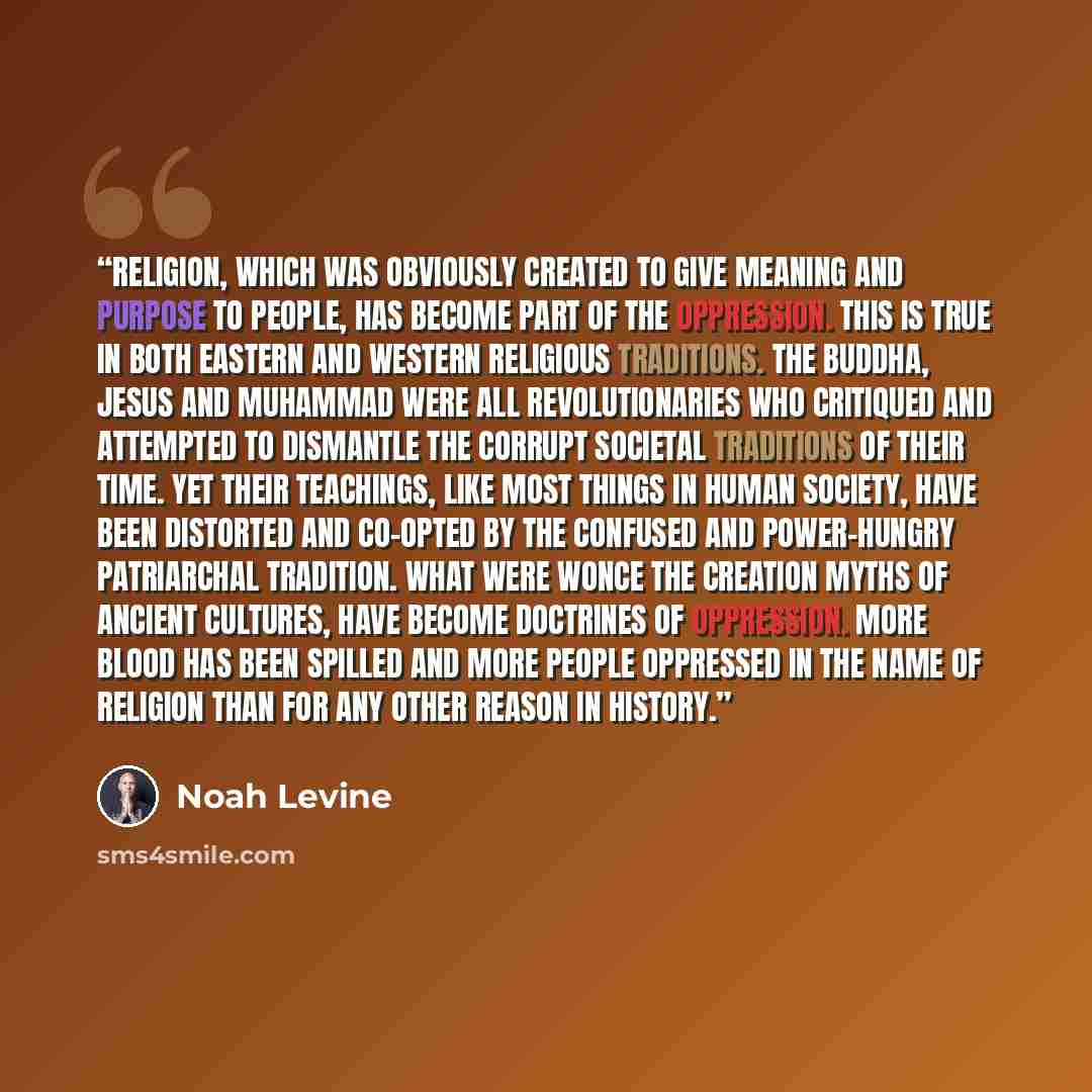 “Religion, which was obviously created to give meaning and purpose to people, has become part of the oppression. This is true in both Eastern and Western religious traditions. The Buddha, Jesus and Muhammad were all revolutionaries who critiqued and attempted to dismantle the corrupt societal…” quote by Noah Levine