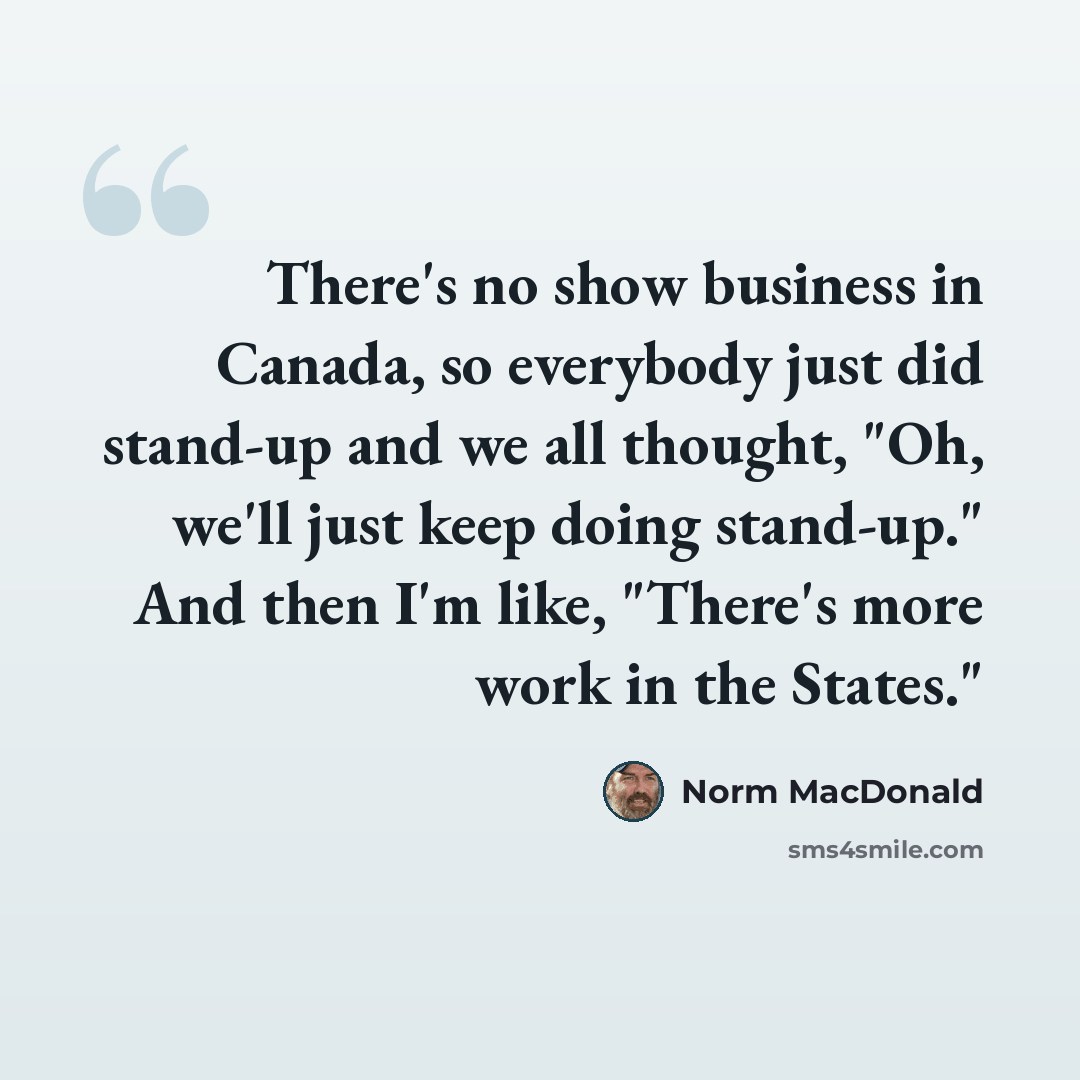 “There's no show business in Canada, so everybody just did stand-up and we all thought, "Oh, we'll just keep doing stand-up." And then I'm like, "There's more work in the States."” quote by Norm MacDonald