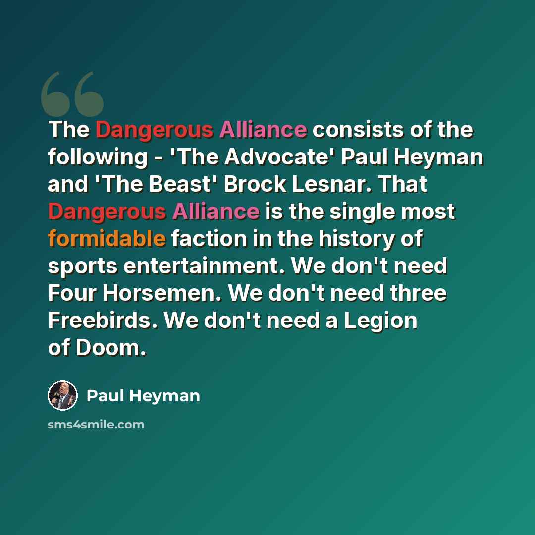 “The Dangerous Alliance consists of the following - 'The Advocate' Paul Heyman and 'The Beast' Brock Lesnar. That Dangerous Alliance is the single most formidable faction in the history of sports entertainment. We don't need Four Horsemen. We don't need three Freebirds. We don't need a Legion of…” quote by Paul Heyman