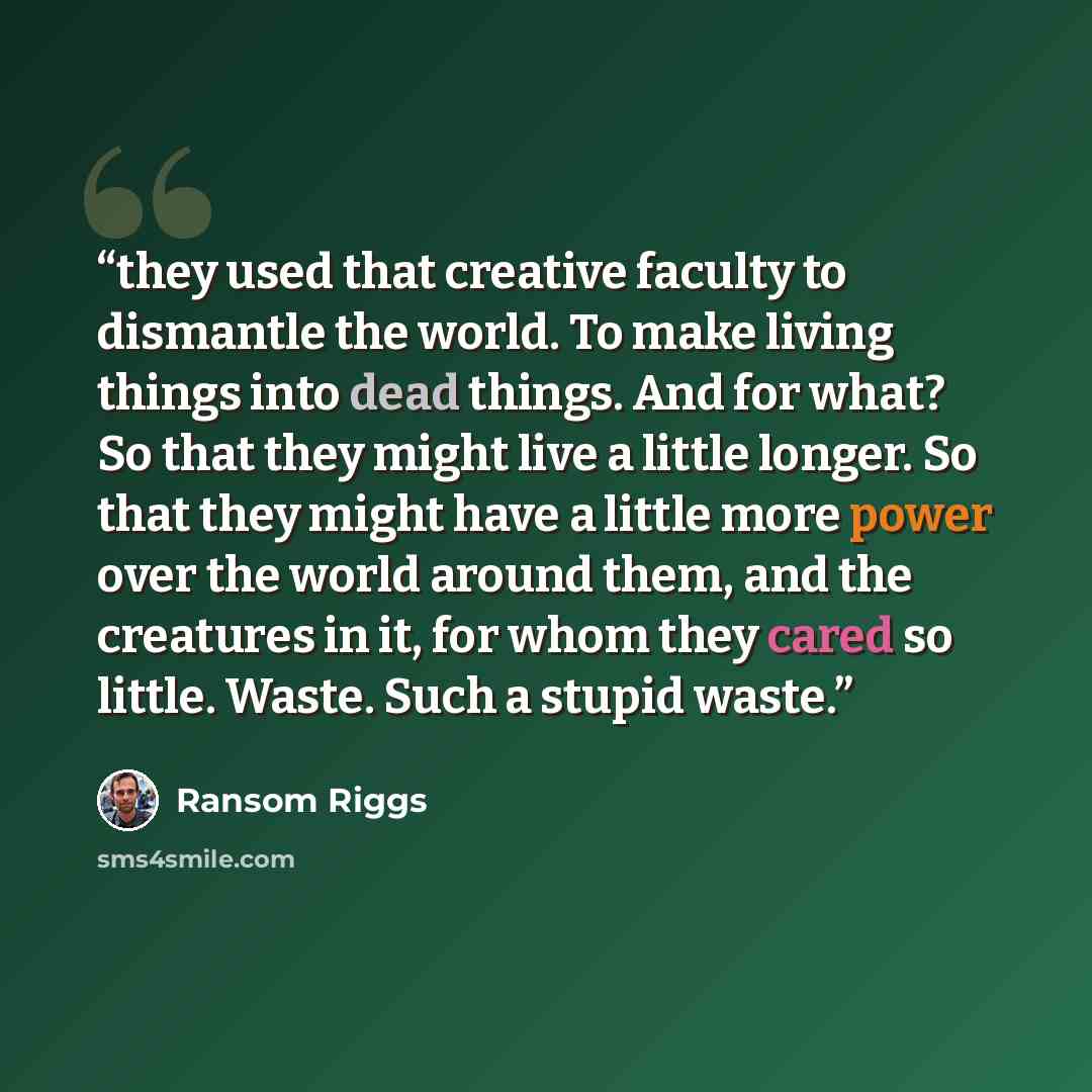 “they used that creative faculty to dismantle the world. To make living things into dead things. And for what? So that they might live a little longer. So that they might have a little more power over the world around them, and the creatures in it, for whom they cared so little. Waste. Such a…” quote by Ransom Riggs