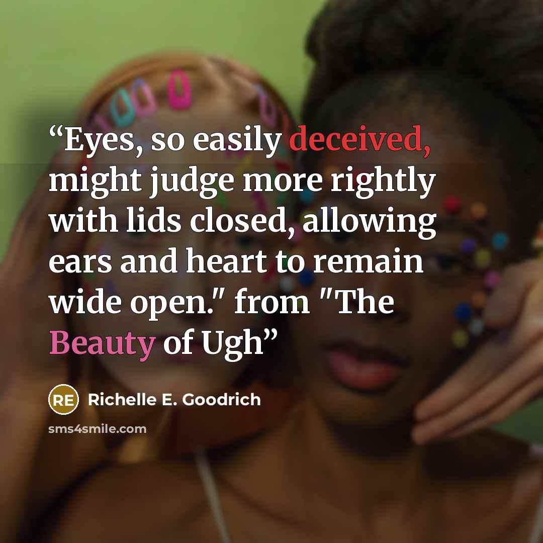 “Eyes, so easily deceived, might judge more rightly with lids closed, allowing ears and heart to remain wide open." from "The Beauty of Ugh” quote by Richelle E. Goodrich