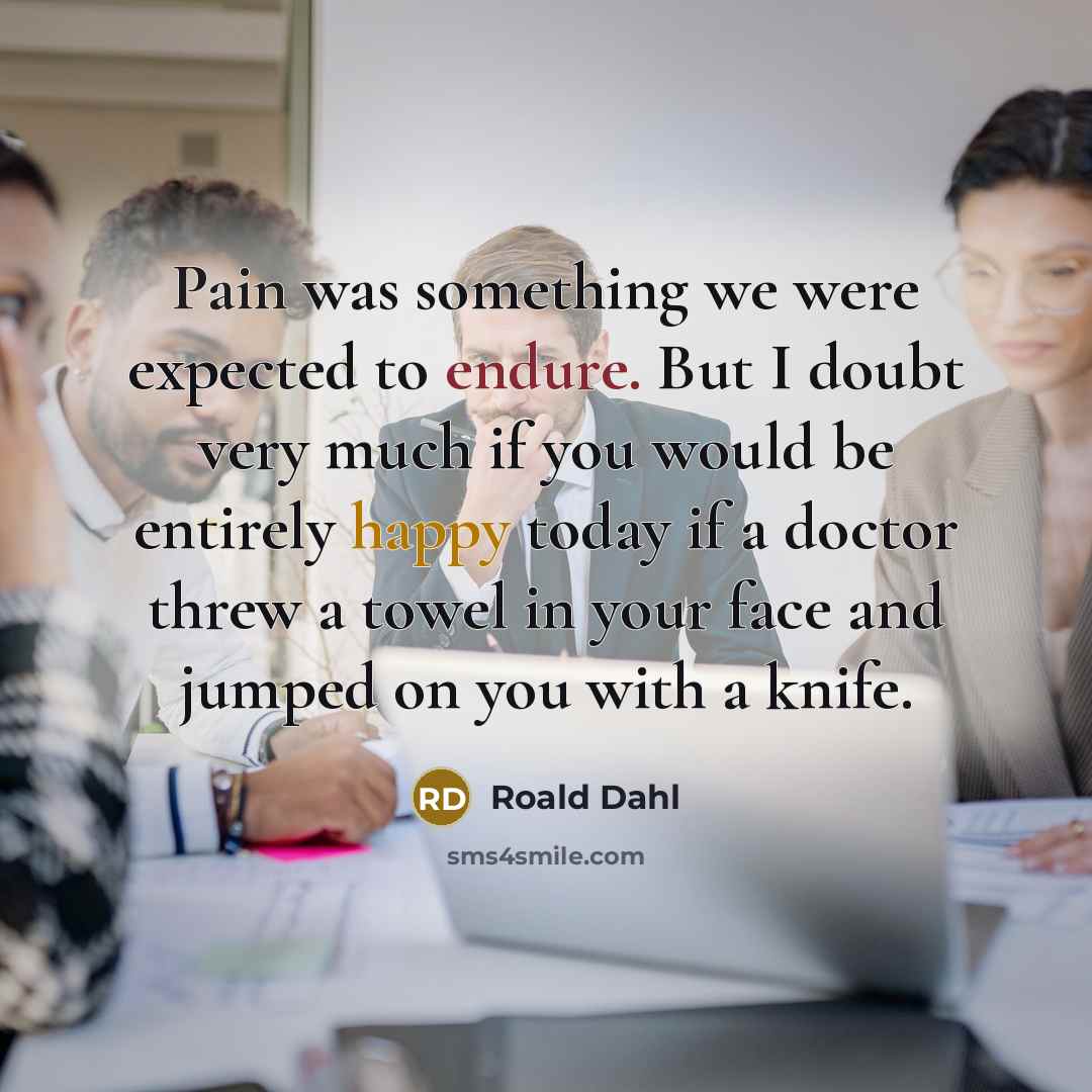 “Pain was something we were expected to endure. But I doubt very much if you would be entirely happy today if a doctor threw a towel in your face and jumped on you with a knife.” quote by Roald Dahl