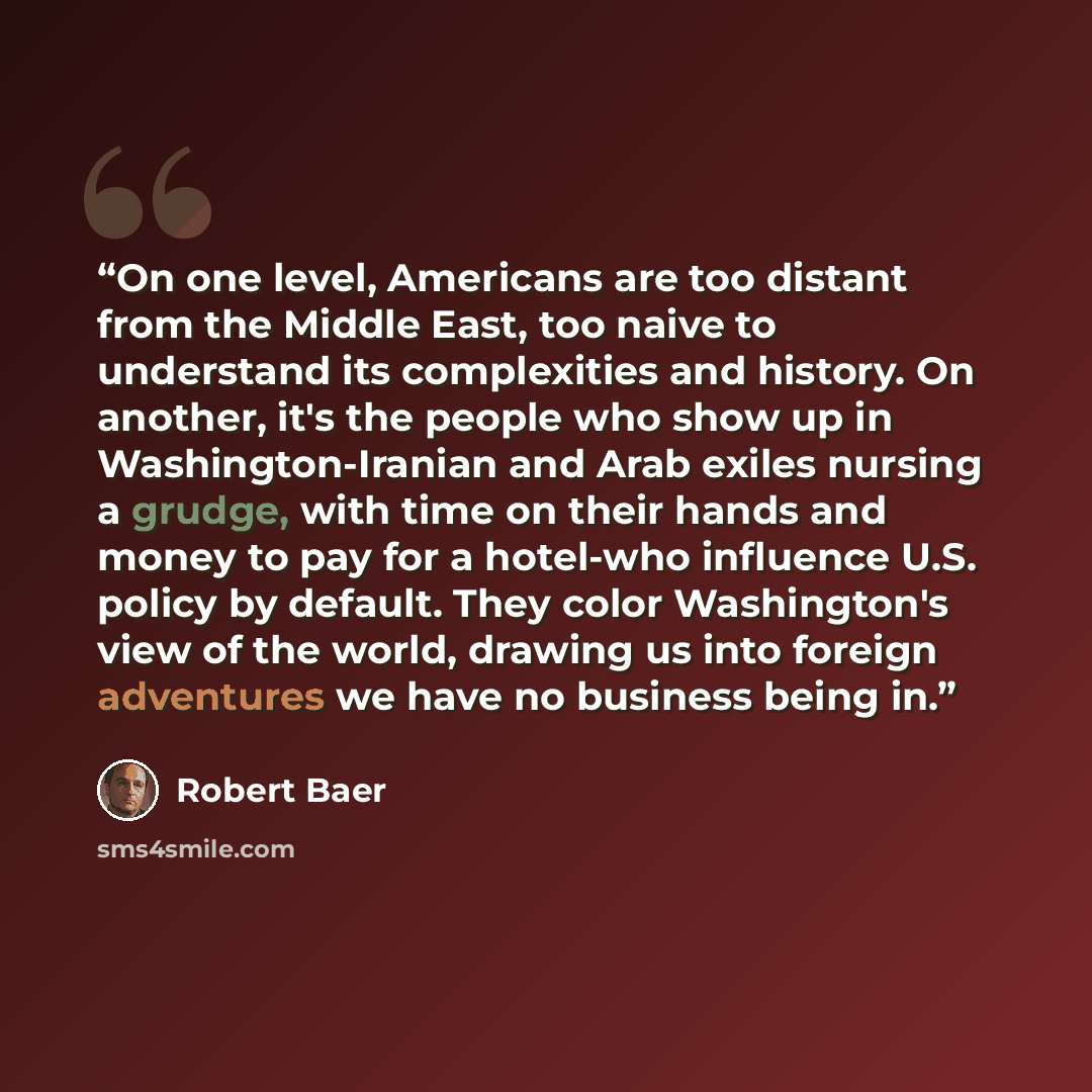 “On one level, Americans are too distant from the Middle East, too naive to understand its complexities and history. On another, it's the people who show up in Washington-Iranian and Arab exiles nursing a grudge, with time on their hands and money to pay for a hotel-who influence U.S. policy by…” quote by Robert Baer