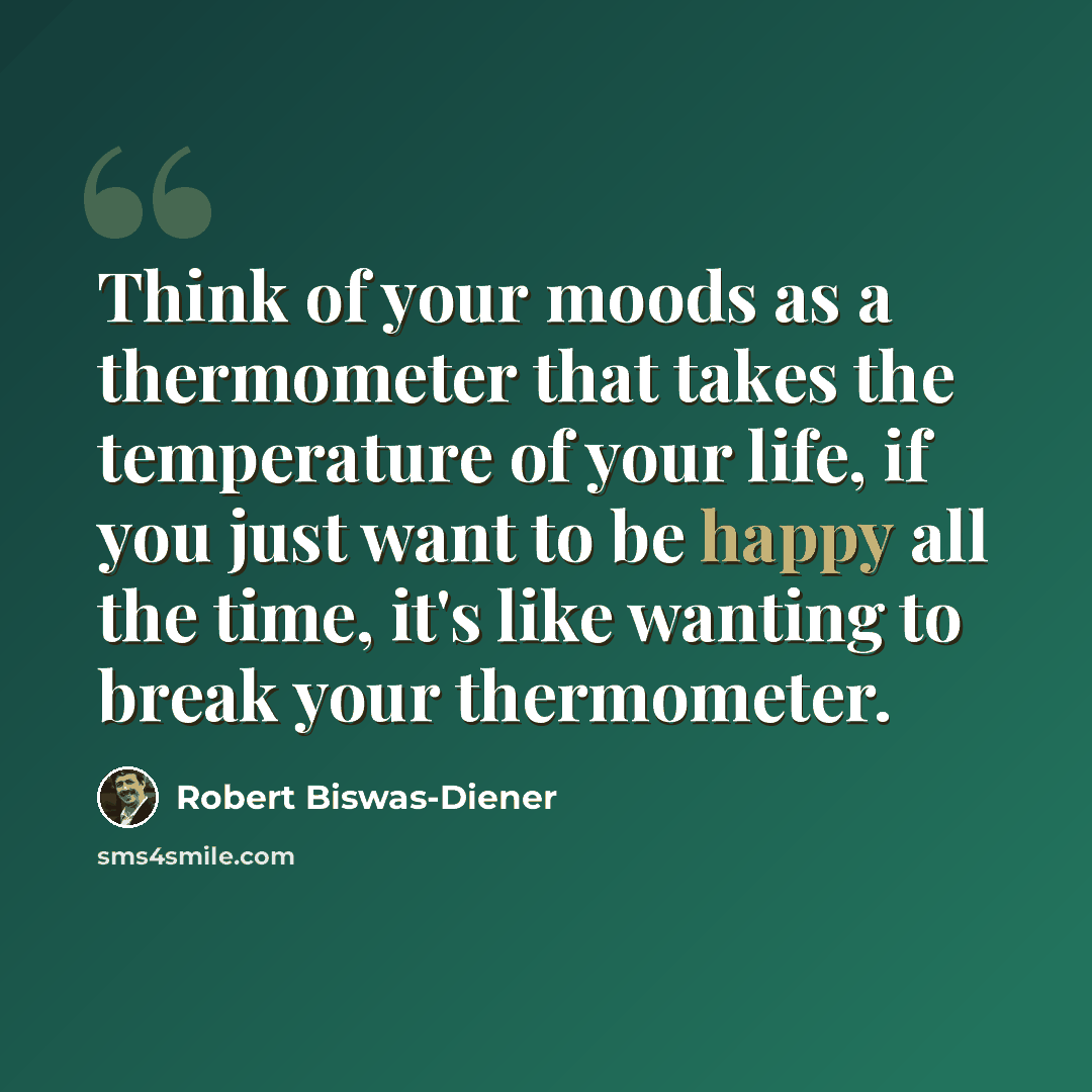 “Think of your moods as a thermometer that takes the temperature of your life, if you just want to be happy all the time, it's like wanting to break your thermometer.” quote by Robert Biswas-Diener